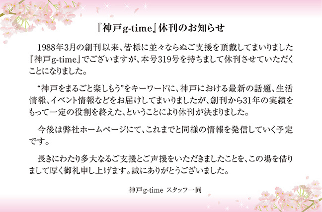 「神戸g-time」休刊のお知らせ　1988年3月の創刊以来、皆様に並々ならぬご支援を頂戴してまいりました「神戸g-time」ではございますが、本号319号を持ちまして休刊させていただくことになりました。長きにわたり多大なるご支援をいただきましたことをこの場を借りまして厚く御礼申し上げます。